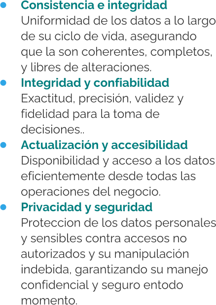 •	Consistencia e integridadUniformidad de los datos a lo largo de su ciclo de vida, asegurando que la son coherentes, completos, y libres de alteraciones. •	Integridad y confiabilidadExactitud, precisión, validez y fidelidad para la toma de decisiones.. •	Actualización y accesibilidadDisponibilidad y acceso a los datos eficientemente desde todas las operaciones del negocio. •	Privacidad y seguridadProteccion de los datos personales y sensibles contra accesos no autorizados y su manipulación indebida, garantizando su manejo confidencial y seguro entodo momento.