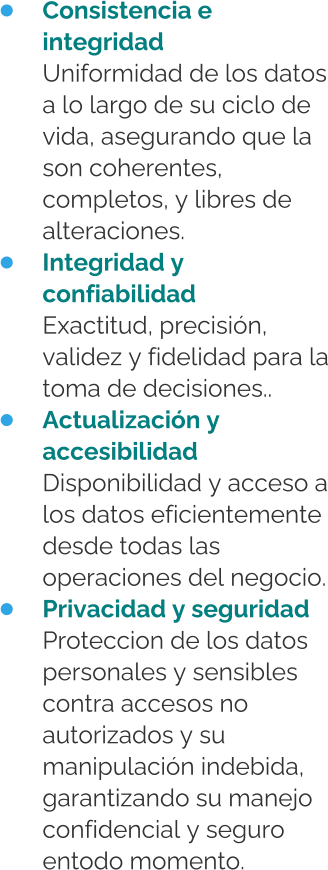 •	Consistencia e integridadUniformidad de los datos a lo largo de su ciclo de vida, asegurando que la son coherentes, completos, y libres de alteraciones. •	Integridad y confiabilidadExactitud, precisión, validez y fidelidad para la toma de decisiones.. •	Actualización y accesibilidadDisponibilidad y acceso a los datos eficientemente desde todas las operaciones del negocio. •	Privacidad y seguridadProteccion de los datos personales y sensibles contra accesos no autorizados y su manipulación indebida, garantizando su manejo confidencial y seguro entodo momento.