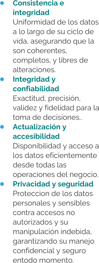 •	Consistencia e integridadUniformidad de los datos a lo largo de su ciclo de vida, asegurando que la son coherentes, completos, y libres de alteraciones. •	Integridad y confiabilidadExactitud, precisión, validez y fidelidad para la toma de decisiones.. •	Actualización y accesibilidadDisponibilidad y acceso a los datos eficientemente desde todas las operaciones del negocio. •	Privacidad y seguridadProteccion de los datos personales y sensibles contra accesos no autorizados y su manipulación indebida, garantizando su manejo confidencial y seguro entodo momento.